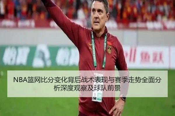 NBA篮网比分变化背后战术表现与赛季走势全面分析深度观察及球队前景