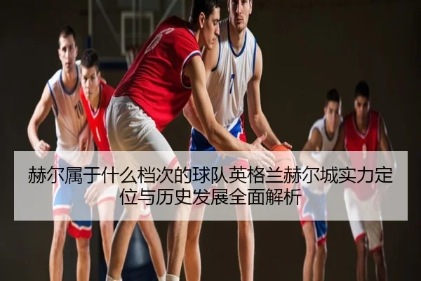 he-er-shu-yu-shen-me-dang-ci-de-qiu-dui-ying-ge-lan-he-er-cheng-shi-li-ding-wei-yu-li-shi-fa-zhan-quan-mian-jie-xi-2-210.jpg
