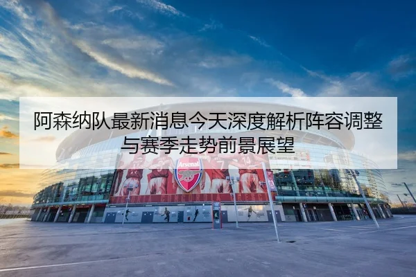 阿森纳队最新消息今天深度解析阵容调整与赛季走势前景展望