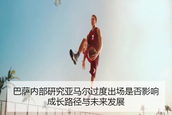 巴萨内部研究亚马尔过度出场是否影响成长路径与未来发展